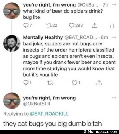 you re right wrong kind of beer do spiders drink Mentally Healthy EAT ROAD joke spiders are not bugs only of the order classified nas bugs and spiders even insects if you drank fewer beer and spent time studying you would know that it your life re right wrong to EAT eat bugs you big dumb bitch 