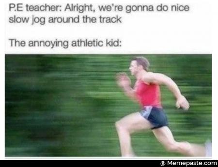 P.E teacher: alright, we’re gonna do nice slow jog around the track. The annoying athletic kid: