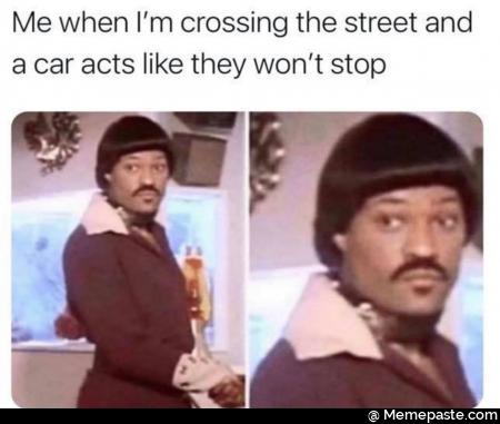 Me when I’m crossing the street and a car acts like they won’t stop