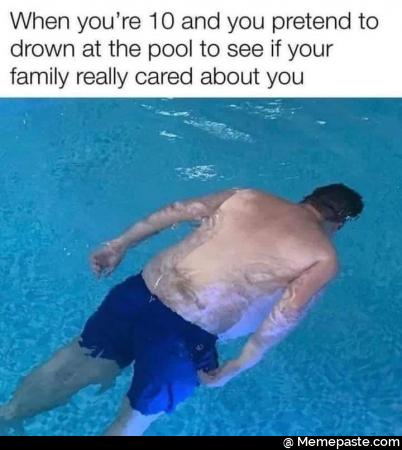 When you’re 10 and you pretend to drown at the pool to see if your family really cares about you