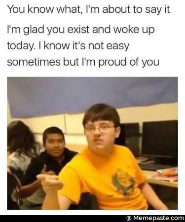 You know what about to say it glad you exist and woke up know it not easy but proud of you 