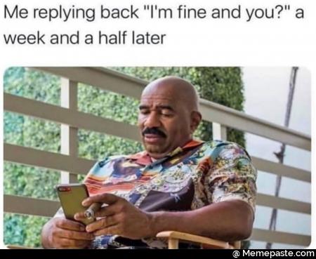 Me replying back I am fine and you? A week and a half later