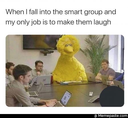 When I fall into the smart group and my only job is to make them laugh